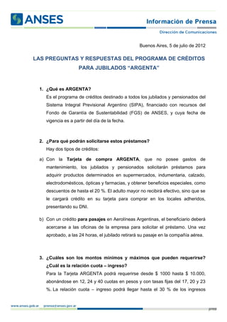 Buenos Aires, 5 de julio de 2012

LAS PREGUNTAS Y RESPUESTAS DEL PROGRAMA DE CRÉDITOS
                    PARA JUBILADOS “ARGENTA”


 1. ¿Qué es ARGENTA?
    Es el programa de créditos destinado a todos los jubilados y pensionados del
    Sistema Integral Previsional Argentino (SIPA), financiado con recursos del
    Fondo de Garantía de Sustentabilidad (FGS) de ANSES, y cuya fecha de
    vigencia es a partir del día de la fecha.



 2. ¿Para qué podrán solicitarse estos préstamos?
    Hay dos tipos de créditos:

 a) Con la Tarjeta de compra ARGENTA, que no posee gastos de
    mantenimiento, los jubilados y pensionados solicitarán préstamos para
    adquirir productos determinados en supermercados, indumentaria, calzado,
    electrodomésticos, ópticas y farmacias, y obtener beneficios especiales, como
    descuentos de hasta el 20 %. El adulto mayor no recibirá efectivo, sino que se
    le cargará crédito en su tarjeta para comprar en los locales adheridos,
    presentando su DNI.

 b) Con un crédito para pasajes en Aerolíneas Argentinas, el beneficiario deberá
    acercarse a las oficinas de la empresa para solicitar el préstamo. Una vez
    aprobado, a las 24 horas, el jubilado retirará su pasaje en la compañía aérea.



 3. ¿Cuáles son los montos mínimos y máximos que pueden requerirse?
    ¿Cuál es la relación cuota – ingreso?
    Para la Tarjeta ARGENTA podrá requerirse desde $ 1000 hasta $ 10.000,
    abonándose en 12, 24 y 40 cuotas en pesos y con tasas fijas del 17, 20 y 23
    %. La relación cuota – ingreso podrá llegar hasta el 30 % de los ingresos



                                                                                     p. 1/3
 