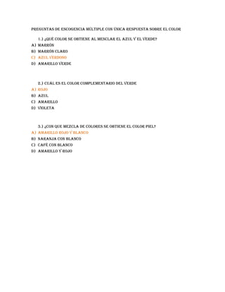 Preguntas de escogencia múltiple con única respuesta sobre el color

  1.) ¿Qué color se obtiene al mesclar el azul y el verde?
a) Marrón
b) Marrón claro
c) Azul verdoso
d) Amarillo verde



  2.) Cuál es el color complementario del verde
a) Rojo
b) Azul
c) Amarillo
d) Violeta



  3.) ¿Con que mezcla de colores se obtiene el color piel?
a) Amarillo rojo y blanco
b) Naranja con blanco
c) Café con blanco
d) Amarillo y rojo
 