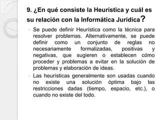9. ¿En qué consiste la Heurística y cuál es
su relación con la Informática Jurídica?
   Se puede definir Heurística como la técnica para
    resolver problemas. Alternativamente, se puede
    definir como un conjunto de reglas no
    necesariamente     formalizadas,   positivas   y
    negativas, que sugieren o establecen cómo
    proceder y problemas a evitar en la solución de
    problemas y elaboración de ideas.
   Las heurísticas generalmente son usadas cuando
    no existe una solución óptima bajo las
    restricciones dadas (tiempo, espacio, etc.), o
    cuando no existe del todo.
 