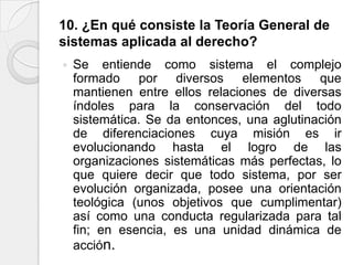 10. ¿En qué consiste la Teoría General de
sistemas aplicada al derecho?
   Se entiende como sistema el complejo
    formado por diversos elementos que
    mantienen entre ellos relaciones de diversas
    índoles para la conservación del todo
    sistemática. Se da entonces, una aglutinación
    de diferenciaciones cuya misión es ir
    evolucionando hasta el logro de las
    organizaciones sistemáticas más perfectas, lo
    que quiere decir que todo sistema, por ser
    evolución organizada, posee una orientación
    teológica (unos objetivos que cumplimentar)
    así como una conducta regularizada para tal
    fin; en esencia, es una unidad dinámica de
    acción.
 