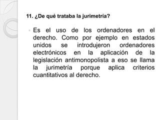 11. ¿De qué trataba la jurimetría?

   Es el uso de los ordenadores en el
    derecho. Como por ejemplo en estados
    unidos     se    introdujeron  ordenadores
    electrónicos en la aplicación de la
    legislación antimonopolista a eso se llama
    la jurimetría porque aplica criterios
    cuantitativos al derecho.
 