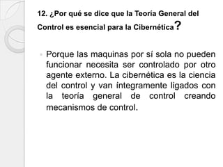 12. ¿Por qué se dice que la Teoría General del
Control es esencial para la Cibernética   ?

   Porque las maquinas por sí sola no pueden
    funcionar necesita ser controlado por otro
    agente externo. La cibernética es la ciencia
    del control y van íntegramente ligados con
    la teoría general de control creando
    mecanismos de control.
 