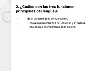 2. ¿Cuáles son las tres funciones
principales del lenguaje
   ·   Es el vehículo de la comunicación.
   ·   Refleja la permeabilidad del individuo y la cultura.
   ·   Hace posible el crecimiento de la cultura.

 