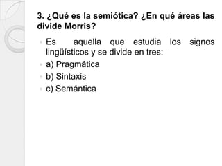 3. ¿Qué es la semiótica? ¿En qué áreas las
divide Morris?
 Es      aquella que estudia los     signos
  lingüísticos y se divide en tres:
 a) Pragmática
 b) Sintaxis
 c) Semántica
 