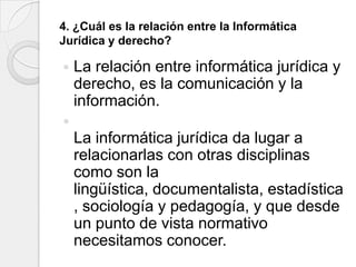 4. ¿Cuál es la relación entre la Informática
Jurídica y derecho?

   La relación entre informática jurídica y
    derecho, es la comunicación y la
    información.

    La informática jurídica da lugar a
    relacionarlas con otras disciplinas
    como son la
    lingüística, documentalista, estadística
    , sociología y pedagogía, y que desde
    un punto de vista normativo
    necesitamos conocer.
 