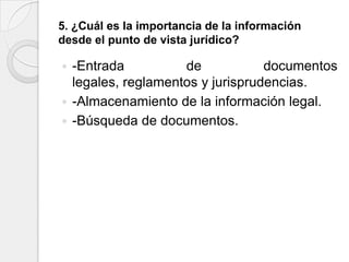 5. ¿Cuál es la importancia de la información
desde el punto de vista jurídico?

 -Entrada          de            documentos
  legales, reglamentos y jurisprudencias.
 -Almacenamiento de la información legal.
 -Búsqueda de documentos.
 