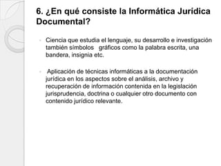 6. ¿En qué consiste la Informática Jurídica
Documental?

   Ciencia que estudia el lenguaje, su desarrollo e investigación
    también símbolos gráficos como la palabra escrita, una
    bandera, insignia etc.

    Aplicación de técnicas informáticas a la documentación
    jurídica en los aspectos sobre el análisis, archivo y
    recuperación de información contenida en la legislación
    jurisprudencia, doctrina o cualquier otro documento con
    contenido jurídico relevante.
 