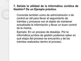 7. Señale la utilidad de la Informática Jurídica de
Gestión? De un Ejemplo práctico.

   Conocida también como de administración o de
    control es útil para llevar el seguimiento de
    trámites y procesos con el objeto de mantener
    actualizada la información y llevar un buen control
    de la misma.
   Ejemplo: En un proceso de desalojo. Por la
    informática jurídica de gestión podemos saber en
    qué etapa del proceso se encuentra y de los
    trámites realizados dentro el proceso.
 
