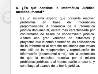8. ¿En qué consiste la informática Jurídica
metadocumental?
   Es un sistema experto que pretende resolver
    problemas       en     base      de      información
    proporcionadas. A diferencia de la informática
    jurídica documental, estará más caracterizada por
    conformarse de bases de conocimiento jurídico.
    Abarca una gran variedad de esfuerzos y
    proyectos que intentan obtener de las aplicaciones
    de la informática al derecho resultados que vayan
    más allá de la recuperación y reproducción de
    información (documental o no), con la pretensión
    de que la maquina resuelva por si misma
    problemas jurídicos, o al menos auxilie a hacerlo, y
    contribuya al avance de la teoría jurídica.
 