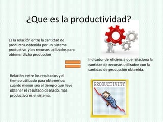 ¿Que es la productividad?
Es la relación entre la cantidad de
productos obtenida por un sistema
productivo y los recursos utilizados para
obtener dicha producción
                                            Indicador de eficiencia que relaciona la
                                            cantidad de recursos utilizados con la
                                            cantidad de producción obtenida.
Relación entre los resultados y el
tiempo utilizado para obtenerlos:
cuanto menor sea el tiempo que lleve
obtener el resultado deseado, más
productivo es el sistema.
 