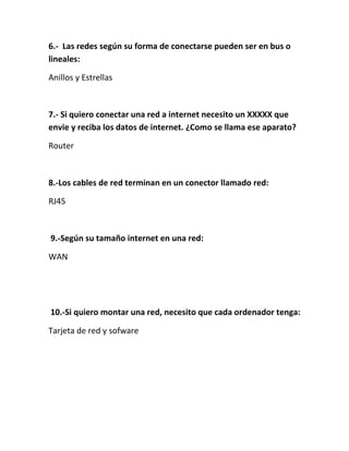 6.- Las redes según su forma de conectarse pueden ser en bus o
lineales:

Anillos y Estrellas



7.- Si quiero conectar una red a internet necesito un XXXXX que
envie y reciba los datos de internet. ¿Como se llama ese aparato?

Router



8.-Los cables de red terminan en un conector llamado red:

RJ45



9.-Según su tamaño internet en una red:

WAN




10.-Si quiero montar una red, necesito que cada ordenador tenga:

Tarjeta de red y sofware
 