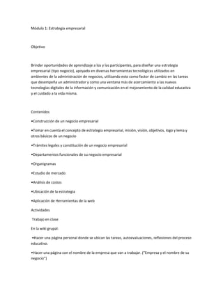 Módulo 1: Estrategia empresarial



Objetivo



Brindar oportunidades de aprendizaje a los y las participantes, para diseñar una estrategia
empresarial (tipo negocio), apoyado en diversas herramientas tecnológicas utilizados en
ambientes de la administración de negocios, utilizando esto como factor de cambio en las tareas
que desempeña un administrador y como una ventana más de acercamiento a las nuevas
tecnologías digitales de la información y comunicación en el mejoramiento de la calidad educativa
y el cuidado a la vida misma.



Contenidos

•Construcción de un negocio empresarial

•Tomar en cuenta el concepto de estrategia empresarial, misión, visión, objetivos, logo y lema y
otros básicos de un negocio

•Trámites legales y constitución de un negocio empresarial

•Departamentos funcionales de su negocio empresarial

•Organigramas

•Estudio de mercado

•Análisis de costos

•Ubicación de la estrategia

•Aplicación de Herramientas de la web

Actividades

Trabajo en clase

En la wiki grupal:

•Hacer una página personal donde se ubican las tareas, autoevaluaciones, reflexiones del proceso
educativo.

•Hacer una página con el nombre de la empresa que van a trabajar. (“Empresa y el nombre de su
negocio”)
 