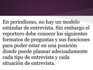 En periodismo, no hay un modelo
estándar de entrevista. Sin embargo el
reportero debe conocer los siguientes
formatos de preguntas y sus funciones
para poder estar en una posición
donde puede planear adecuadamente
cada tipo de entrevista y cada
situación de entrevista.
 