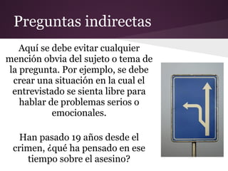 Preguntas indirectas
   Aquí se debe evitar cualquier
mención obvia del sujeto o tema de
la pregunta. Por ejemplo, se debe
 crear una situación en la cual el
 entrevistado se sienta libre para
   hablar de problemas serios o
           emocionales.

   Han pasado 19 años desde el
 crimen, ¿qué ha pensado en ese
    tiempo sobre el asesino?
 