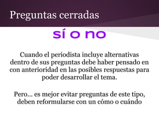 Preguntas cerradas
              Sí o no
   Cuando el periodista incluye alternativas
dentro de sus preguntas debe haber pensado en
con anterioridad en las posibles respuestas para
           poder desarrollar el tema.

 Pero... es mejor evitar preguntas de este tipo,
  deben reformularse con un cómo o cuándo
 