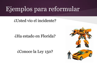 Ejemplos para reformular
  ¿Usted vio el incidente?


  ¿Ha estado en Florida?


   ¿Conoce la Ley 150?
 