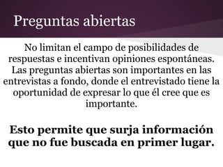 Preguntas abiertas
     No limitan el campo de posibilidades de
 respuestas e incentivan opiniones espontáneas.
  Las preguntas abiertas son importantes en las
entrevistas a fondo, donde el entrevistado tiene la
  oportunidad de expresar lo que él cree que es
                   importante.

 Esto permite que surja información
 que no fue buscada en primer lugar.
 