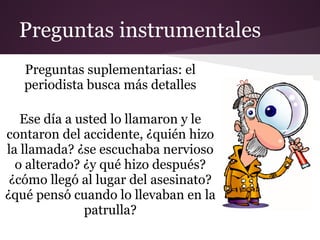 Preguntas instrumentales
   Preguntas suplementarias: el
   periodista busca más detalles

   Ese día a usted lo llamaron y le
contaron del accidente, ¿quién hizo
la llamada? ¿se escuchaba nervioso
  o alterado? ¿y qué hizo después?
 ¿cómo llegó al lugar del asesinato?
¿qué pensó cuando lo llevaban en la
              patrulla?
 