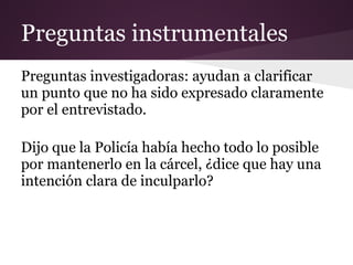 Preguntas instrumentales
Preguntas investigadoras: ayudan a clarificar
un punto que no ha sido expresado claramente
por el entrevistado.

Dijo que la Policía había hecho todo lo posible
por mantenerlo en la cárcel, ¿dice que hay una
intención clara de inculparlo?
 