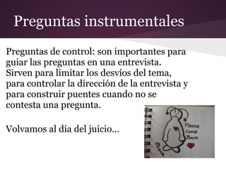 Preguntas instrumentales
Preguntas de control: son importantes para
guiar las preguntas en una entrevista.
Sirven para limitar los desvíos del tema,
para controlar la dirección de la entrevista y
para construir puentes cuando no se
contesta una pregunta.

Volvamos al día del juicio...
 