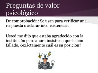 Preguntas de valor
psicológico
De comprobación: Se usan para verificar una
respuesta o aclarar inconsistencias.

Usted me dijo que estaba agradecido con la
institución pero ahora insiste en que le han
fallado, ¿exáctamente cuál es su posición?
 