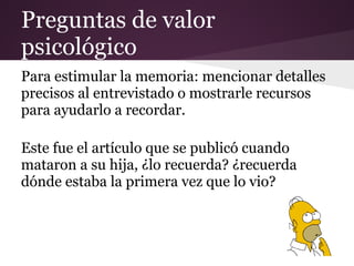Preguntas de valor
psicológico
Para estimular la memoria: mencionar detalles
precisos al entrevistado o mostrarle recursos
para ayudarlo a recordar.

Este fue el artículo que se publicó cuando
mataron a su hija, ¿lo recuerda? ¿recuerda
dónde estaba la primera vez que lo vio?
 