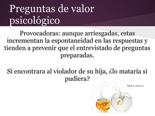 Preguntas de valor
 psicológico
     Provocadoras: aunque arriesgadas, estas
 incrementan la espontaneidad en las respuestas y
tienden a prevenir que el entrevistado de preguntas
                    preparadas.

 Si encontrara al violador de su hija, ¿lo mataría si
                      pudiera?
 