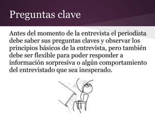 Preguntas clave
Antes del momento de la entrevista el periodista
debe saber sus preguntas claves y observar los
principios básicos de la entrevista, pero también
debe ser flexible para poder responder a
información sorpresiva o algún comportamiento
del entrevistado que sea inesperado.
 