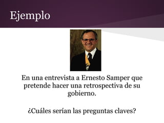 Ejemplo




  En una entrevista a Ernesto Samper que
  pretende hacer una retrospectiva de su
                 gobierno.

    ¿Cuáles serían las preguntas claves?
 