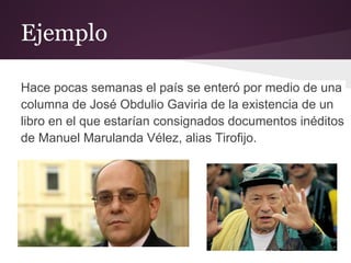 Ejemplo

Hace pocas semanas el país se enteró por medio de una
columna de José Obdulio Gaviria de la existencia de un
libro en el que estarían consignados documentos inéditos
de Manuel Marulanda Vélez, alias Tirofijo.
 