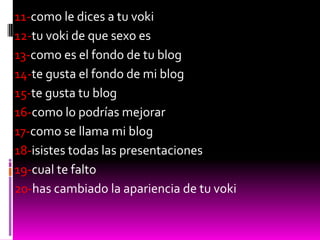 11-como le dices a tu voki
12-tu voki de que sexo es
13-como es el fondo de tu blog
14-te gusta el fondo de mi blog
15-te gusta tu blog
16-como lo podrías mejorar
17-como se llama mi blog
18-isistes todas las presentaciones
19-cual te falto
20-has cambiado la apariencia de tu voki
 