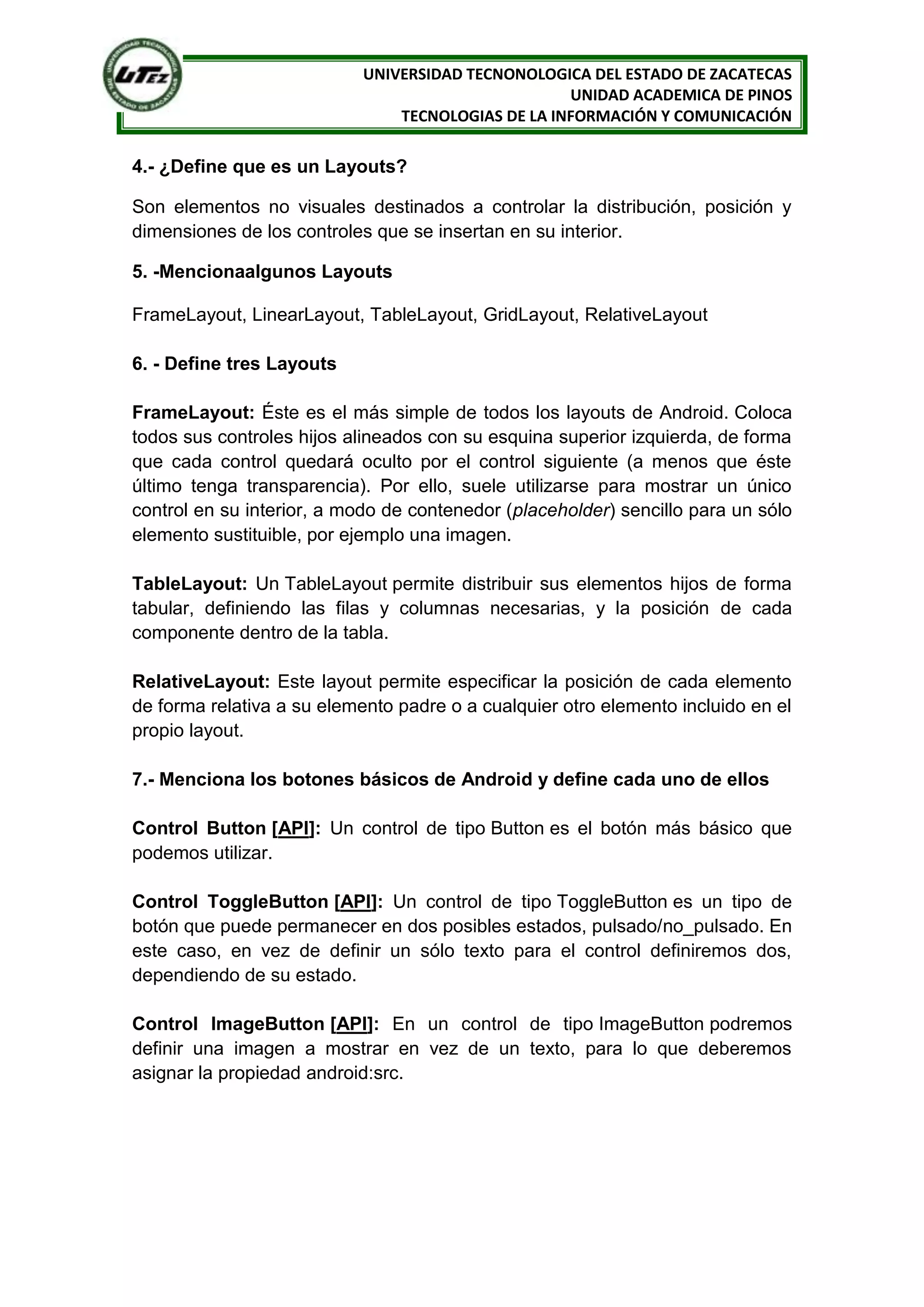 UNIVERSIDAD TECNONOLOGICA DEL ESTADO DE ZACATECAS
                                                    UNIDAD ACADEMICA DE PINOS
                                TECNOLOGIAS DE LA INFORMACIÓN Y COMUNICACIÓN

4.- ¿Define que es un Layouts?

Son elementos no visuales destinados a controlar la distribución, posición y
dimensiones de los controles que se insertan en su interior.

5. -Mencionaalgunos Layouts

FrameLayout, LinearLayout, TableLayout, GridLayout, RelativeLayout

6. - Define tres Layouts

FrameLayout: Éste es el más simple de todos los layouts de Android. Coloca
todos sus controles hijos alineados con su esquina superior izquierda, de forma
que cada control quedará oculto por el control siguiente (a menos que éste
último tenga transparencia). Por ello, suele utilizarse para mostrar un único
control en su interior, a modo de contenedor (placeholder) sencillo para un sólo
elemento sustituible, por ejemplo una imagen.

TableLayout: Un TableLayout permite distribuir sus elementos hijos de forma
tabular, definiendo las filas y columnas necesarias, y la posición de cada
componente dentro de la tabla.

RelativeLayout: Este layout permite especificar la posición de cada elemento
de forma relativa a su elemento padre o a cualquier otro elemento incluido en el
propio layout.

7.- Menciona los botones básicos de Android y define cada uno de ellos

Control Button [API]: Un control de tipo Button es el botón más básico que
podemos utilizar.

Control ToggleButton [API]: Un control de tipo ToggleButton es un tipo de
botón que puede permanecer en dos posibles estados, pulsado/no_pulsado. En
este caso, en vez de definir un sólo texto para el control definiremos dos,
dependiendo de su estado.

Control ImageButton [API]: En un control de tipo ImageButton podremos
definir una imagen a mostrar en vez de un texto, para lo que deberemos
asignar la propiedad android:src.
 