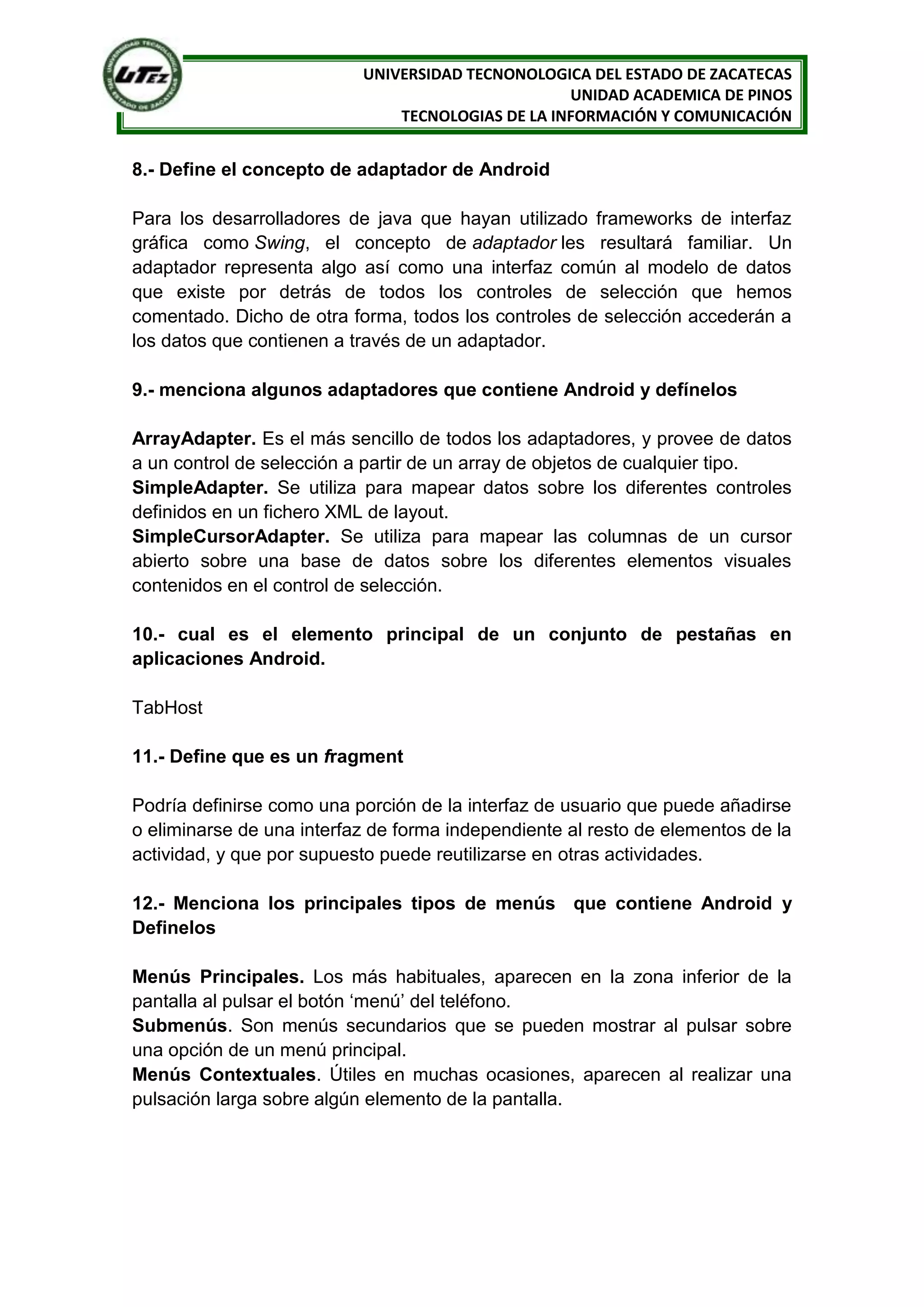 UNIVERSIDAD TECNONOLOGICA DEL ESTADO DE ZACATECAS
                                                   UNIDAD ACADEMICA DE PINOS
                               TECNOLOGIAS DE LA INFORMACIÓN Y COMUNICACIÓN


8.- Define el concepto de adaptador de Android

Para los desarrolladores de java que hayan utilizado frameworks de interfaz
gráfica como Swing, el concepto de adaptador les resultará familiar. Un
adaptador representa algo así como una interfaz común al modelo de datos
que existe por detrás de todos los controles de selección que hemos
comentado. Dicho de otra forma, todos los controles de selección accederán a
los datos que contienen a través de un adaptador.

9.- menciona algunos adaptadores que contiene Android y defínelos

ArrayAdapter. Es el más sencillo de todos los adaptadores, y provee de datos
a un control de selección a partir de un array de objetos de cualquier tipo.
SimpleAdapter. Se utiliza para mapear datos sobre los diferentes controles
definidos en un fichero XML de layout.
SimpleCursorAdapter. Se utiliza para mapear las columnas de un cursor
abierto sobre una base de datos sobre los diferentes elementos visuales
contenidos en el control de selección.

10.- cual es el elemento principal de un conjunto de pestañas en
aplicaciones Android.

TabHost

11.- Define que es un fragment

Podría definirse como una porción de la interfaz de usuario que puede añadirse
o eliminarse de una interfaz de forma independiente al resto de elementos de la
actividad, y que por supuesto puede reutilizarse en otras actividades.

12.- Menciona los principales tipos de menús que contiene Android y
Definelos

Menús Principales. Los más habituales, aparecen en la zona inferior de la
pantalla al pulsar el botón ‘menú’ del teléfono.
Submenús. Son menús secundarios que se pueden mostrar al pulsar sobre
una opción de un menú principal.
Menús Contextuales. Útiles en muchas ocasiones, aparecen al realizar una
pulsación larga sobre algún elemento de la pantalla.
 