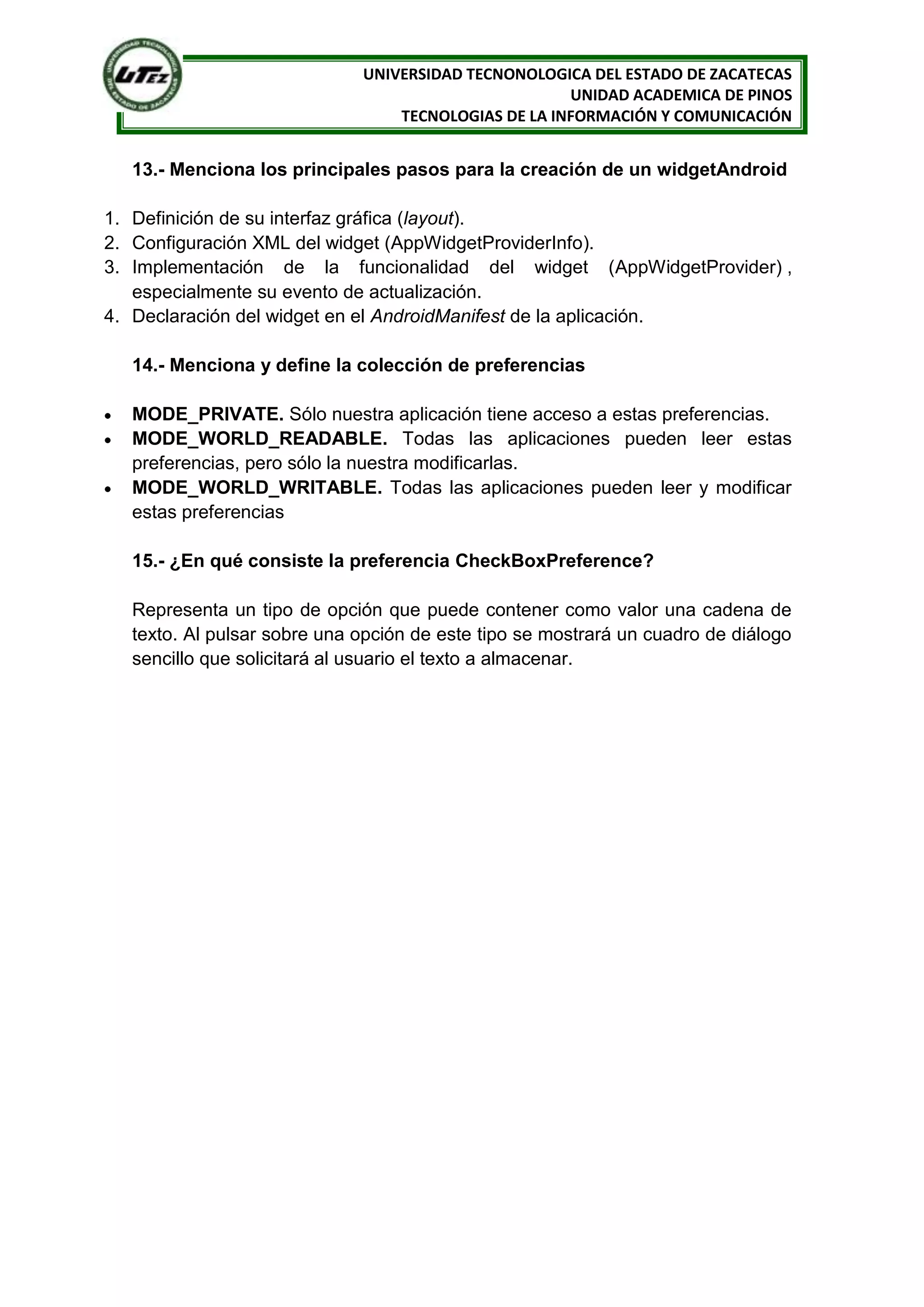 UNIVERSIDAD TECNONOLOGICA DEL ESTADO DE ZACATECAS
                                                     UNIDAD ACADEMICA DE PINOS
                                 TECNOLOGIAS DE LA INFORMACIÓN Y COMUNICACIÓN


  13.- Menciona los principales pasos para la creación de un widgetAndroid

1. Definición de su interfaz gráfica (layout).
2. Configuración XML del widget (AppWidgetProviderInfo).
3. Implementación de la funcionalidad del widget (AppWidgetProvider) ,
   especialmente su evento de actualización.
4. Declaración del widget en el AndroidManifest de la aplicación.

  14.- Menciona y define la colección de preferencias

  MODE_PRIVATE. Sólo nuestra aplicación tiene acceso a estas preferencias.
  MODE_WORLD_READABLE. Todas las aplicaciones pueden leer estas
  preferencias, pero sólo la nuestra modificarlas.
  MODE_WORLD_WRITABLE. Todas las aplicaciones pueden leer y modificar
  estas preferencias

  15.- ¿En qué consiste la preferencia CheckBoxPreference?

  Representa un tipo de opción que puede contener como valor una cadena de
  texto. Al pulsar sobre una opción de este tipo se mostrará un cuadro de diálogo
  sencillo que solicitará al usuario el texto a almacenar.
 