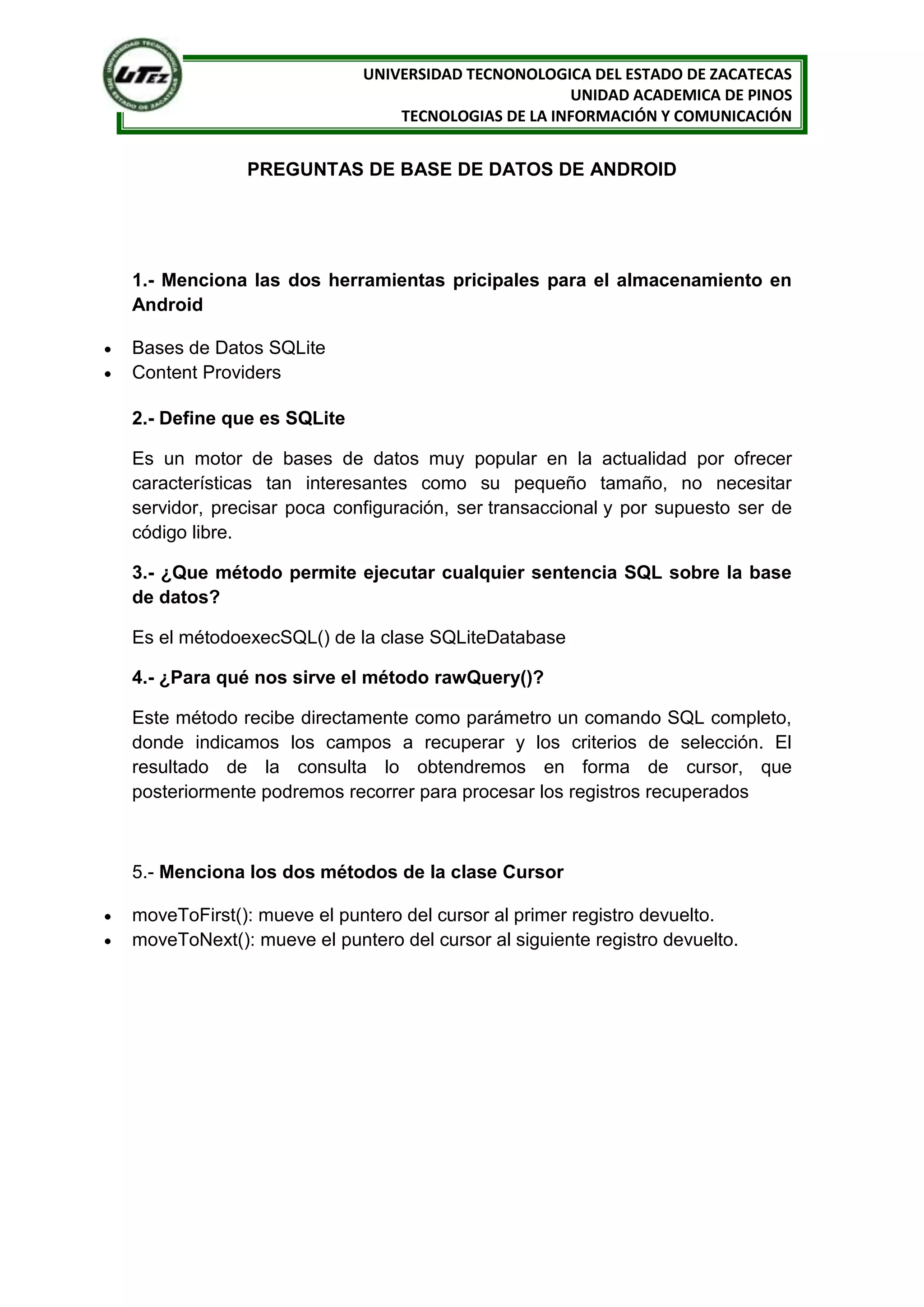 UNIVERSIDAD TECNONOLOGICA DEL ESTADO DE ZACATECAS
                                                   UNIDAD ACADEMICA DE PINOS
                               TECNOLOGIAS DE LA INFORMACIÓN Y COMUNICACIÓN


             PREGUNTAS DE BASE DE DATOS DE ANDROID




1.- Menciona las dos herramientas pricipales para el almacenamiento en
Android

Bases de Datos SQLite
Content Providers

2.- Define que es SQLite

Es un motor de bases de datos muy popular en la actualidad por ofrecer
características tan interesantes como su pequeño tamaño, no necesitar
servidor, precisar poca configuración, ser transaccional y por supuesto ser de
código libre.

3.- ¿Que método permite ejecutar cualquier sentencia SQL sobre la base
de datos?

Es el métodoexecSQL() de la clase SQLiteDatabase

4.- ¿Para qué nos sirve el método rawQuery()?

Este método recibe directamente como parámetro un comando SQL completo,
donde indicamos los campos a recuperar y los criterios de selección. El
resultado de la consulta lo obtendremos en forma de cursor, que
posteriormente podremos recorrer para procesar los registros recuperados



5.- Menciona los dos métodos de la clase Cursor

moveToFirst(): mueve el puntero del cursor al primer registro devuelto.
moveToNext(): mueve el puntero del cursor al siguiente registro devuelto.
 
