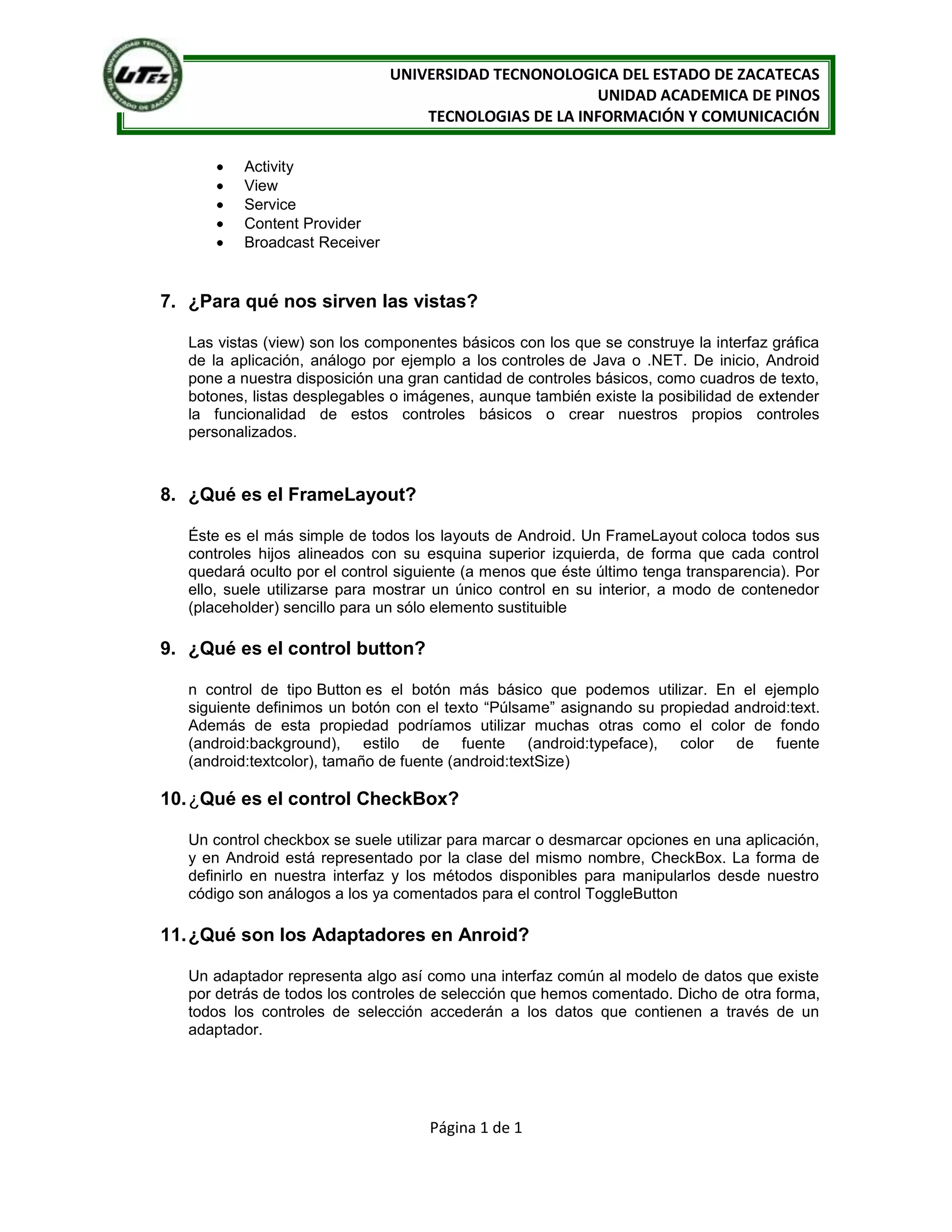 UNIVERSIDAD TECNONOLOGICA DEL ESTADO DE ZACATECAS
                                                       UNIDAD ACADEMICA DE PINOS
                                   TECNOLOGIAS DE LA INFORMACIÓN Y COMUNICACIÓN

          Activity
          View
          Service
          Content Provider
          Broadcast Receiver


7. ¿Para qué nos sirven las vistas?

   Las vistas (view) son los componentes básicos con los que se construye la interfaz gráfica
   de la aplicación, análogo por ejemplo a los controles de Java o .NET. De inicio, Android
   pone a nuestra disposición una gran cantidad de controles básicos, como cuadros de texto,
   botones, listas desplegables o imágenes, aunque también existe la posibilidad de extender
   la funcionalidad de estos controles básicos o crear nuestros propios controles
   personalizados.



8. ¿Qué es el FrameLayout?

   Éste es el más simple de todos los layouts de Android. Un FrameLayout coloca todos sus
   controles hijos alineados con su esquina superior izquierda, de forma que cada control
   quedará oculto por el control siguiente (a menos que éste último tenga transparencia). Por
   ello, suele utilizarse para mostrar un único control en su interior, a modo de contenedor
   (placeholder) sencillo para un sólo elemento sustituible

9. ¿Qué es el control button?

   n control de tipo Button es el botón más básico que podemos utilizar. En el ejemplo
   siguiente definimos un botón con el texto “Púlsame” asignando su propiedad android:text.
   Además de esta propiedad podríamos utilizar muchas otras como el color de fondo
   (android:background), estilo de fuente (android:typeface), color de fuente
   (android:textcolor), tamaño de fuente (android:textSize)

10. ¿Qué es el control CheckBox?

   Un control checkbox se suele utilizar para marcar o desmarcar opciones en una aplicación,
   y en Android está representado por la clase del mismo nombre, CheckBox. La forma de
   definirlo en nuestra interfaz y los métodos disponibles para manipularlos desde nuestro
   código son análogos a los ya comentados para el control ToggleButton

11. ¿Qué son los Adaptadores en Anroid?

   Un adaptador representa algo así como una interfaz común al modelo de datos que existe
   por detrás de todos los controles de selección que hemos comentado. Dicho de otra forma,
   todos los controles de selección accederán a los datos que contienen a través de un
   adaptador.




                                     Página 1 de 1
 