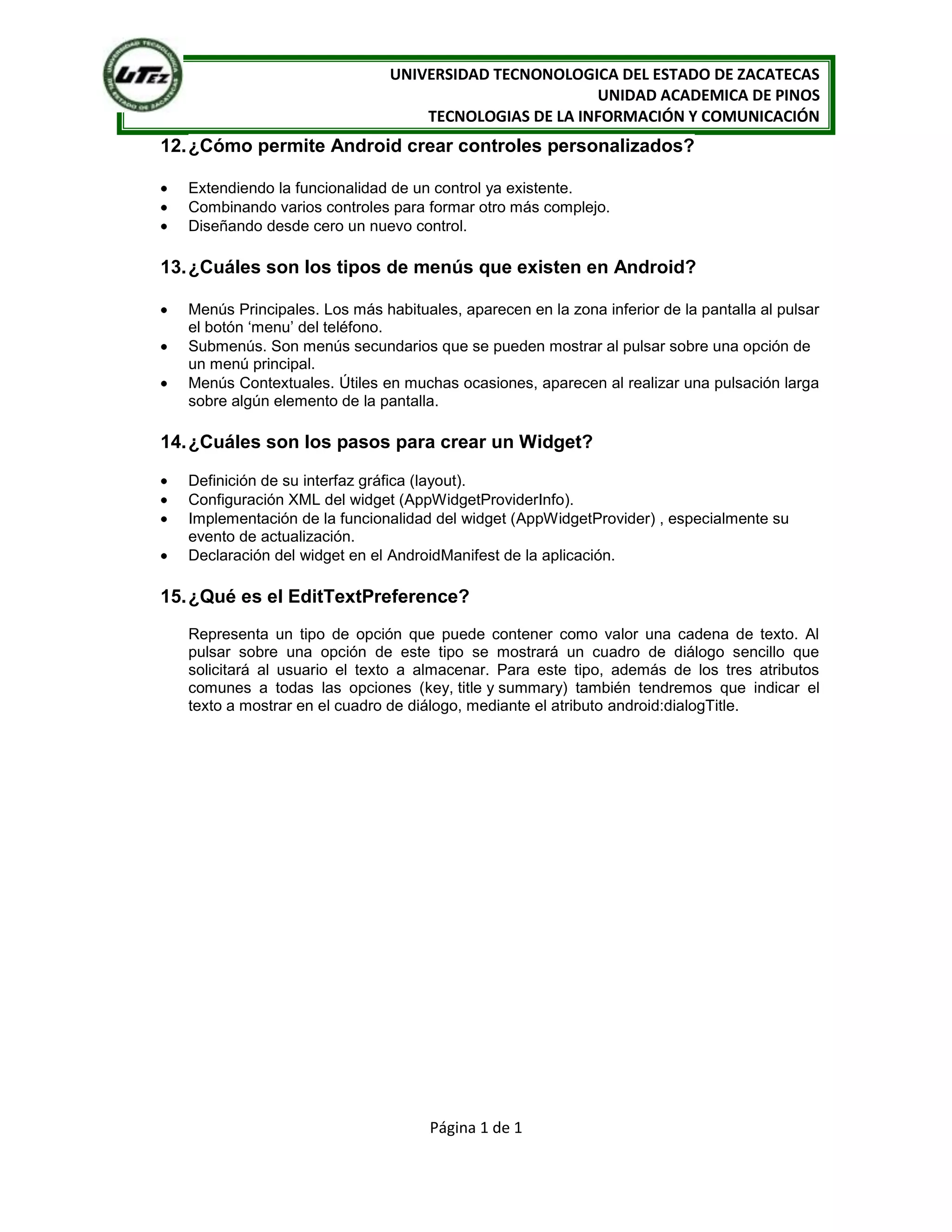 UNIVERSIDAD TECNONOLOGICA DEL ESTADO DE ZACATECAS
                                                        UNIDAD ACADEMICA DE PINOS
                                    TECNOLOGIAS DE LA INFORMACIÓN Y COMUNICACIÓN
12. ¿Cómo permite Android crear controles personalizados?

   Extendiendo la funcionalidad de un control ya existente.
   Combinando varios controles para formar otro más complejo.
   Diseñando desde cero un nuevo control.

13. ¿Cuáles son los tipos de menús que existen en Android?

   Menús Principales. Los más habituales, aparecen en la zona inferior de la pantalla al pulsar
   el botón „menu‟ del teléfono.
   Submenús. Son menús secundarios que se pueden mostrar al pulsar sobre una opción de
   un menú principal.
   Menús Contextuales. Útiles en muchas ocasiones, aparecen al realizar una pulsación larga
   sobre algún elemento de la pantalla.

14. ¿Cuáles son los pasos para crear un Widget?

   Definición de su interfaz gráfica (layout).
   Configuración XML del widget (AppWidgetProviderInfo).
   Implementación de la funcionalidad del widget (AppWidgetProvider) , especialmente su
   evento de actualización.
   Declaración del widget en el AndroidManifest de la aplicación.

15. ¿Qué es el EditTextPreference?
   Representa un tipo de opción que puede contener como valor una cadena de texto. Al
   pulsar sobre una opción de este tipo se mostrará un cuadro de diálogo sencillo que
   solicitará al usuario el texto a almacenar. Para este tipo, además de los tres atributos
   comunes a todas las opciones (key, title y summary) también tendremos que indicar el
   texto a mostrar en el cuadro de diálogo, mediante el atributo android:dialogTitle.




                                      Página 1 de 1
 