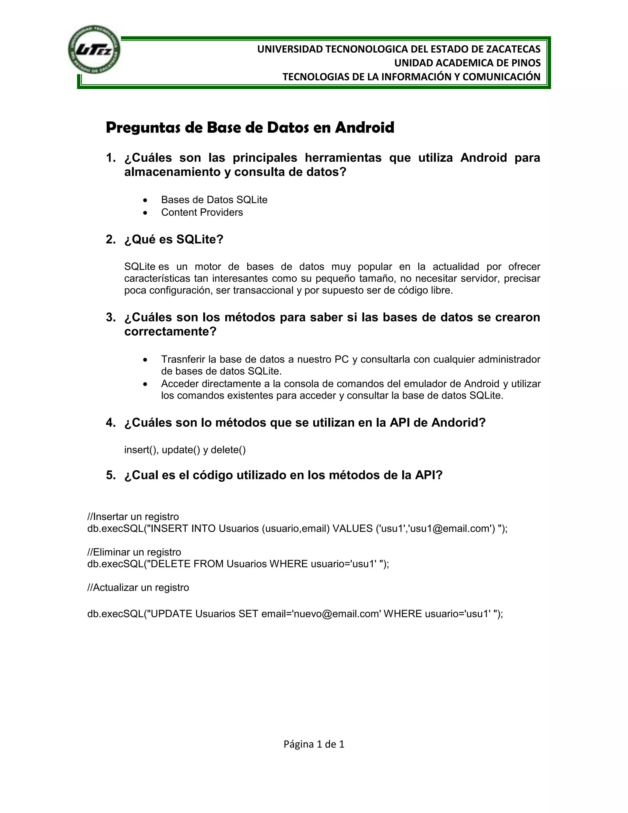 UNIVERSIDAD TECNONOLOGICA DEL ESTADO DE ZACATECAS
                                                                UNIDAD ACADEMICA DE PINOS
                                            TECNOLOGIAS DE LA INFORMACIÓN Y COMUNICACIÓN



    Preguntas de Base de Datos en Android
    1. ¿Cuáles son las principales herramientas que utiliza Android para
       almacenamiento y consulta de datos?

                 Bases de Datos SQLite
                 Content Providers

    2. ¿Qué es SQLite?

        SQLite es un motor de bases de datos muy popular en la actualidad por ofrecer
        características tan interesantes como su pequeño tamaño, no necesitar servidor, precisar
        poca configuración, ser transaccional y por supuesto ser de código libre.

    3. ¿Cuáles son los métodos para saber si las bases de datos se crearon
       correctamente?

                 Trasnferir la base de datos a nuestro PC y consultarla con cualquier administrador
                 de bases de datos SQLite.
                 Acceder directamente a la consola de comandos del emulador de Android y utilizar
                 los comandos existentes para acceder y consultar la base de datos SQLite.

    4. ¿Cuáles son lo métodos que se utilizan en la API de Andorid?

        insert(), update() y delete()

    5. ¿Cual es el código utilizado en los métodos de la API?


//Insertar un registro
db.execSQL("INSERT INTO Usuarios (usuario,email) VALUES ('usu1','usu1@email.com') ");

//Eliminar un registro
db.execSQL("DELETE FROM Usuarios WHERE usuario='usu1' ");

//Actualizar un registro

db.execSQL("UPDATE Usuarios SET email='nuevo@email.com' WHERE usuario='usu1' ");




                                            Página 1 de 1
 