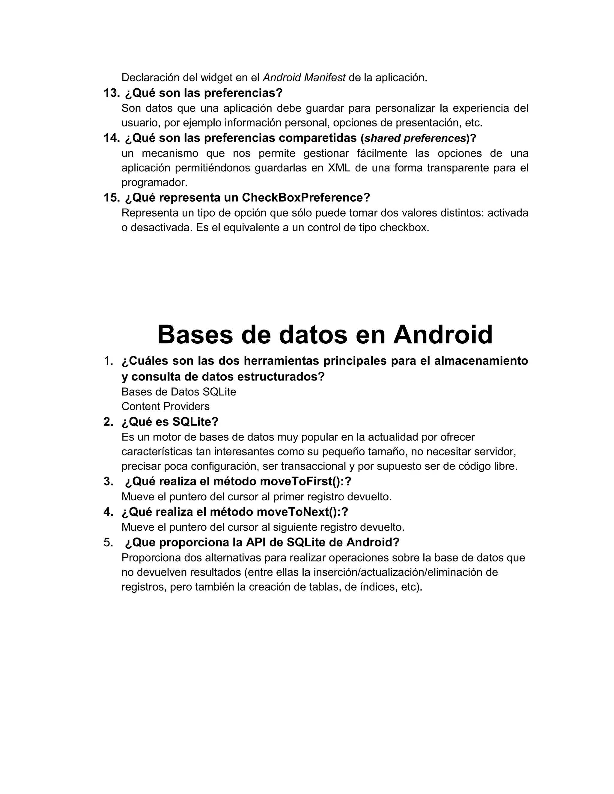 Declaración del widget en el Android Manifest de la aplicación.
13. ¿Qué son las preferencias?
   Son datos que una aplicación debe guardar para personalizar la experiencia del
   usuario, por ejemplo información personal, opciones de presentación, etc.
14. ¿Qué son las preferencias comparetidas (shared preferences)?
   un mecanismo que nos permite gestionar fácilmente las opciones de una
   aplicación permitiéndonos guardarlas en XML de una forma transparente para el
   programador.
15. ¿Qué representa un CheckBoxPreference?
   Representa un tipo de opción que sólo puede tomar dos valores distintos: activada
   o desactivada. Es el equivalente a un control de tipo checkbox.




          Bases de datos en Android
1. ¿Cuáles son las dos herramientas principales para el almacenamiento
   y consulta de datos estructurados?
   Bases de Datos SQLite
   Content Providers
2. ¿Qué es SQLite?
   Es un motor de bases de datos muy popular en la actualidad por ofrecer
   características tan interesantes como su pequeño tamaño, no necesitar servidor,
   precisar poca configuración, ser transaccional y por supuesto ser de código libre.
3. ¿Qué realiza el método moveToFirst():?
   Mueve el puntero del cursor al primer registro devuelto.
4. ¿Qué realiza el método moveToNext():?
   Mueve el puntero del cursor al siguiente registro devuelto.
5. ¿Que proporciona la API de SQLite de Android?
   Proporciona dos alternativas para realizar operaciones sobre la base de datos que
   no devuelven resultados (entre ellas la inserción/actualización/eliminación de
   registros, pero también la creación de tablas, de índices, etc).
 