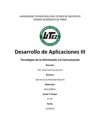 UNIVERSIDAD TECNOLÓGICA DEL ESTADO DE ZACATECAS
            UNIDAD ACADÉMICA DE PINOS




Desarrollo de Aplicaciones III
  Tecnologías de la Información y la Comunicación
                         Docente:

                ITIC. Eloy Contreras de Lira

                         Alumno:

              José de Jesús Alvarado Navarro

                        Matricula:

                       4811100021

                     Grado Y Grupo:

                          5º “B”

                          Fecha:

                         21/03/13
 