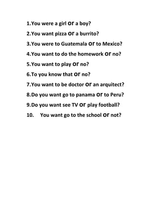 1.You were a girl or a boy?
2.You want pizza or a burrito?
3.You were to Guatemala or to Mexico?
4.You want to do the homework or no?
5.You want to play or no?
6.To you know that or no?
7.You want to be doctor or an arquitect?
8.Do you want go to panama or to Peru?
9.Do you want see TV or play football?
10. You want go to the school or not?
 