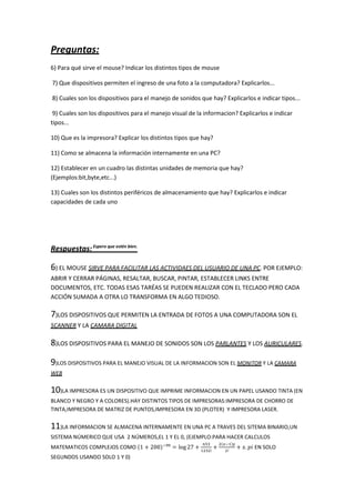 Preguntas:
6) Para qué sirve el mouse? Indicar los distintos tipos de mouse
7) Que dispositivos permiten el ingreso de una foto a la computadora? Explicarlos...
8) Cuales son los dispositivos para el manejo de sonidos que hay? Explicarlos e indicar tipos...
9) Cuales son los dispositivos para el manejo visual de la informacion? Explicarlos e indicar
tipos...
10) Que es la impresora? Explicar los distintos tipos que hay?
11) Como se almacena la información internamente en una PC?
12) Establecer en un cuadro las distintas unidades de memoria que hay?
(Ejemplos:bit,byte,etc...)
13) Cuales son los distintos periféricos de almacenamiento que hay? Explicarlos e indicar
capacidades de cada uno
Respuestas:Espero que estén bien.
6) EL MOUSE SIRVE PARA FACILITAR LAS ACTIVIDAES DEL USUARIO DE UNA PC. POR EJEMPLO:
ABRIR Y CERRAR PÁGINAS, RESALTAR, BUSCAR, PINTAR, ESTABLECER LINKS ENTRE
DOCUMENTOS, ETC. TODAS ESAS TARÉAS SE PUEDEN REALIZAR CON EL TECLADO PERO CADA
ACCIÓN SUMADA A OTRA LO TRANSFORMA EN ALGO TEDIOSO.
7)LOS DISPOSITIVOS QUE PERMITEN LA ENTRADA DE FOTOS A UNA COMPUTADORA SON EL
SCANNER Y LA CAMARA DIGITAL
8)LOS DISPOSITIVOS PARA EL MANEJO DE SONIDOS SON LOS PARLANTES Y LOS AURICULARES.
9)LOS DISPOSITIVOS PARA EL MANEJO VISUAL DE LA INFORMACION SON EL MONITOR Y LA CAMARA
WEB
10)LA IMPRESORA ES UN DISPOSITIVO QUE IMPRIME INFORMACION EN UN PAPEL USANDO TINTA (EN
BLANCO Y NEGRO Y A COLORES).HAY DISTINTOS TIPOS DE IMPRESORAS:IMPRESORA DE CHORRO DE
TINTA,IMPRESORA DE MATRIZ DE PUNTOS,IMPRESORA EN 3D (PLOTER) Y IMPRESORA LASER.
11)LA INFORMACION SE ALMACENA INTERNAMENTE EN UNA PC A TRAVES DEL SITEMA BINARIO,UN
SISTEMA NÚMERICO QUE USA 2 NÚMEROS,EL 1 Y EL 0, (EJEMPLO:PARA HACER CALCULOS
MATEMATICOS COMPLEJOS COMO EN SOLO
SEGUNDOS USANDO SOLO 1 Y 0)
 