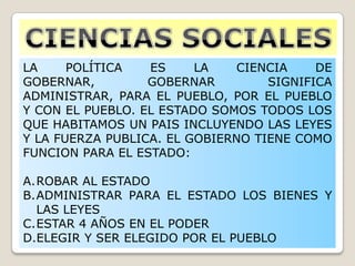 LA POLÍTICA ES LA CIENCIA DE
GOBERNAR, GOBERNAR SIGNIFICA
ADMINISTRAR, PARA EL PUEBLO, POR EL PUEBLO
Y CON EL PUEBLO. EL ESTADO SOMOS TODOS LOS
QUE HABITAMOS UN PAIS INCLUYENDO LAS LEYES
Y LA FUERZA PUBLICA. EL GOBIERNO TIENE COMO
FUNCION PARA EL ESTADO:
A.ROBAR AL ESTADO
B.ADMINISTRAR PARA EL ESTADO LOS BIENES Y
LAS LEYES
C.ESTAR 4 AÑOS EN EL PODER
D.ELEGIR Y SER ELEGIDO POR EL PUEBLO
 