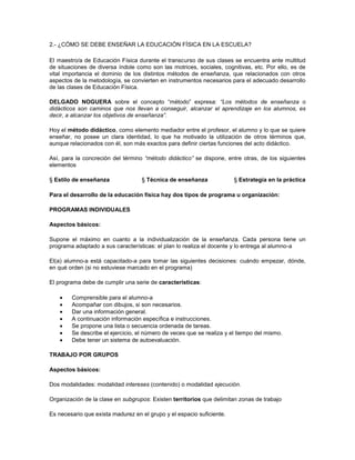 2.- ¿CÓMO SE DEBE ENSEÑAR LA EDUCACIÓN FÍSICA EN LA ESCUELA?
El maestro/a de Educación Física durante el transcurso de sus clases se encuentra ante multitud
de situaciones de diversa índole como son las motrices, sociales, cognitivas, etc. Por ello, es de
vital importancia el dominio de los distintos métodos de enseñanza, que relacionados con otros
aspectos de la metodología, se convierten en instrumentos necesarios para el adecuado desarrollo
de las clases de Educación Física.
DELGADO NOGUERA sobre el concepto “método” expresa: “Los métodos de enseñanza o
didácticos son caminos que nos llevan a conseguir, alcanzar el aprendizaje en los alumnos, es
decir, a alcanzar los objetivos de enseñanza”.
Hoy el método didáctico, como elemento mediador entre el profesor, el alumno y lo que se quiere
enseñar, no posee un clara identidad, lo que ha motivado la utilización de otros términos que,
aunque relacionados con él, son más exactos para definir ciertas funciones del acto didáctico.
Así, para la concreción del término “método didáctico” se dispone, entre otras, de los siguientes
elementos
§ Estilo de enseñanza

§ Técnica de enseñanza

§ Estrategia en la práctica

Para el desarrollo de la educación física hay dos tipos de programa u organización:
PROGRAMAS INDIVIDUALES
Aspectos básicos:
Supone el máximo en cuanto a la individualización de la enseñanza. Cada persona tiene un
programa adaptado a sus características: el plan lo realiza el docente y lo entrega al alumno-a
El(a) alumno-a está capacitado-a para tomar las siguientes decisiones: cuándo empezar, dónde,
en qué orden (si no estuviese marcado en el programa)
El programa debe de cumplir una serie de características:
Comprensible para el alumno-a
Acompañar con dibujos, si son necesarios.
Dar una información general.
A continuación información específica e instrucciones.
Se propone una lista o secuencia ordenada de tareas.
Se describe el ejercicio, el número de veces que se realiza y el tiempo del mismo.
Debe tener un sistema de autoevaluación.
TRABAJO POR GRUPOS
Aspectos básicos:
Dos modalidades: modalidad intereses (contenido) o modalidad ejecución.
Organización de la clase en subgrupos: Existen territorios que delimitan zonas de trabajo
Es necesario que exista madurez en el grupo y el espacio suficiente.

 
