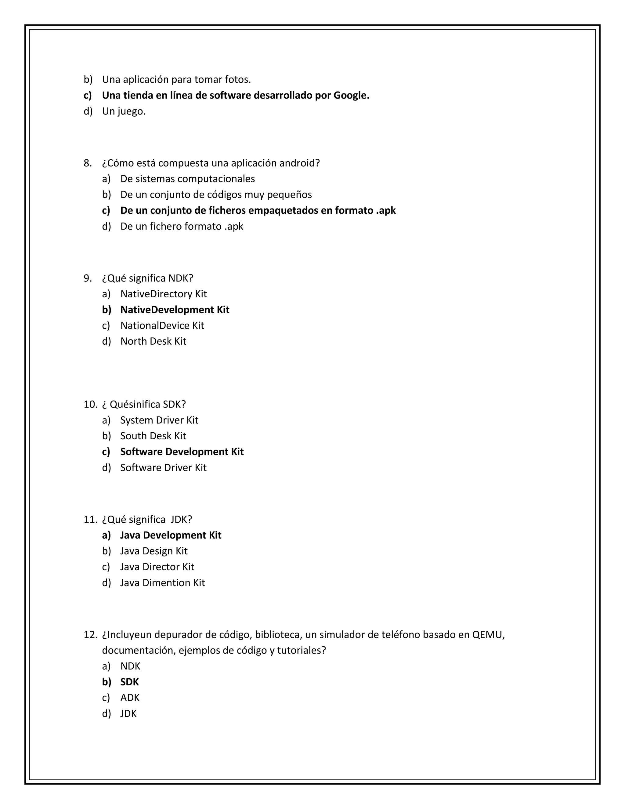 b) Una aplicación para tomar fotos.
c) Una tienda en línea de software desarrollado por Google.
d) Un juego.
8. ¿Cómo está compuesta una aplicación android?
a) De sistemas computacionales
b) De un conjunto de códigos muy pequeños
c) De un conjunto de ficheros empaquetados en formato .apk
d) De un fichero formato .apk
9. ¿Qué significa NDK?
a) NativeDirectory Kit
b) NativeDevelopment Kit
c) NationalDevice Kit
d) North Desk Kit
10. ¿ Quésinifica SDK?
a) System Driver Kit
b) South Desk Kit
c) Software Development Kit
d) Software Driver Kit
11. ¿Qué significa JDK?
a) Java Development Kit
b) Java Design Kit
c) Java Director Kit
d) Java Dimention Kit
12. ¿Incluyeun depurador de código, biblioteca, un simulador de teléfono basado en QEMU,
documentación, ejemplos de código y tutoriales?
a) NDK
b) SDK
c) ADK
d) JDK
 