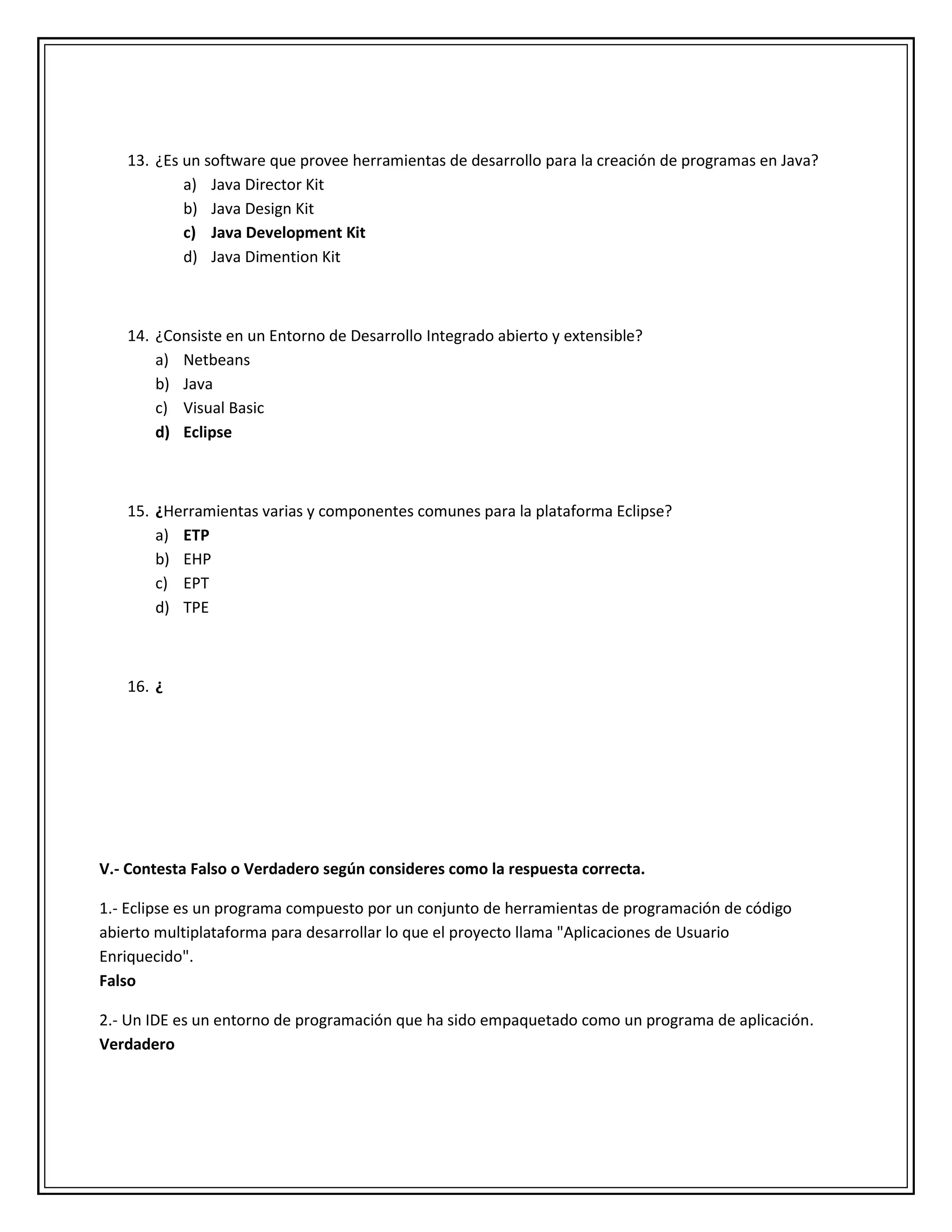 13. ¿Es un software que provee herramientas de desarrollo para la creación de programas en Java?
a) Java Director Kit
b) Java Design Kit
c) Java Development Kit
d) Java Dimention Kit
14. ¿Consiste en un Entorno de Desarrollo Integrado abierto y extensible?
a) Netbeans
b) Java
c) Visual Basic
d) Eclipse
15. ¿Herramientas varias y componentes comunes para la plataforma Eclipse?
a) ETP
b) EHP
c) EPT
d) TPE
16. ¿
V.- Contesta Falso o Verdadero según consideres como la respuesta correcta.
1.- Eclipse es un programa compuesto por un conjunto de herramientas de programación de código
abierto multiplataforma para desarrollar lo que el proyecto llama "Aplicaciones de Usuario
Enriquecido".
Falso
2.- Un IDE es un entorno de programación que ha sido empaquetado como un programa de aplicación.
Verdadero
 