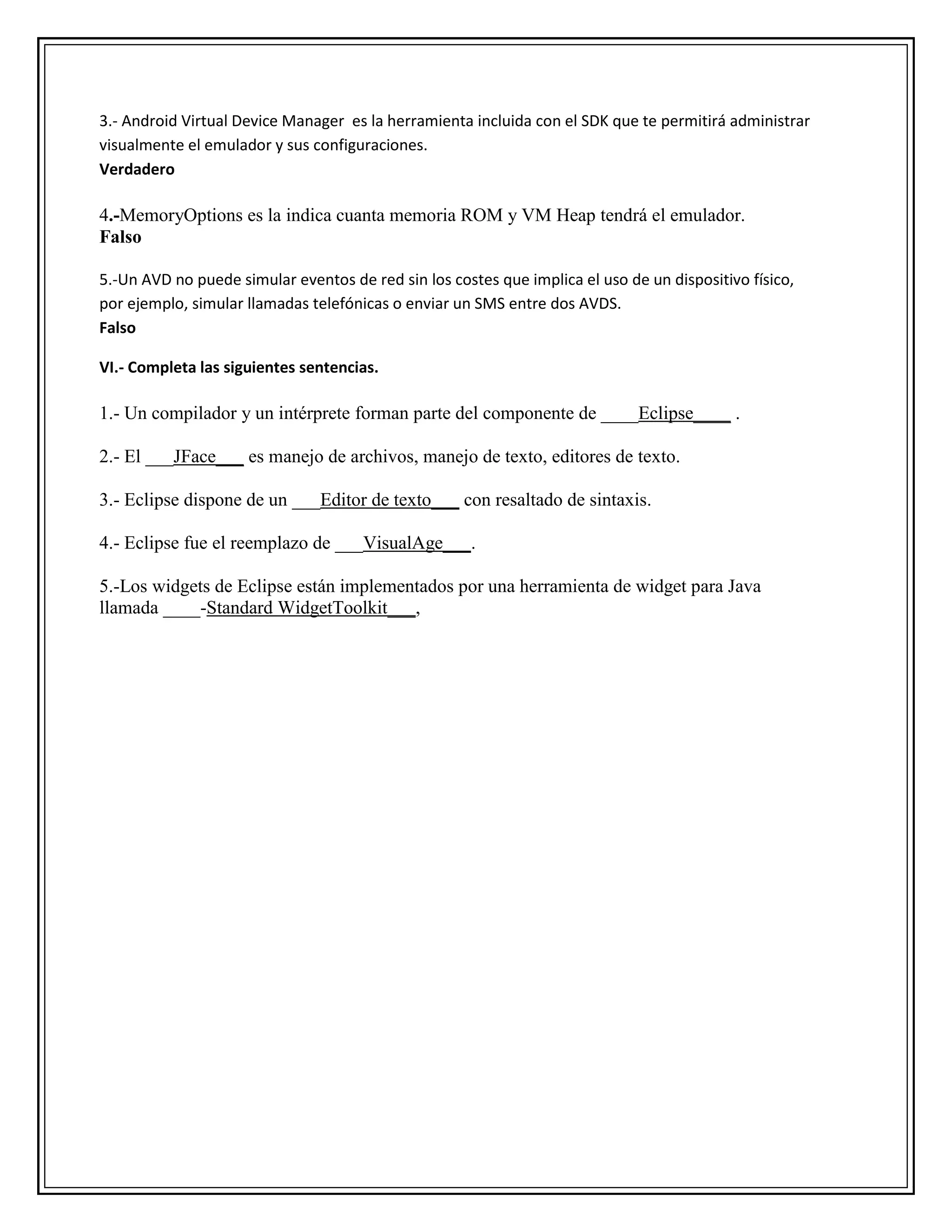 3.- Android Virtual Device Manager es la herramienta incluida con el SDK que te permitirá administrar
visualmente el emulador y sus configuraciones.
Verdadero
4.-MemoryOptions es la indica cuanta memoria ROM y VM Heap tendrá el emulador.
Falso
5.-Un AVD no puede simular eventos de red sin los costes que implica el uso de un dispositivo físico,
por ejemplo, simular llamadas telefónicas o enviar un SMS entre dos AVDS.
Falso
VI.- Completa las siguientes sentencias.
1.- Un compilador y un intérprete forman parte del componente de ____Eclipse____ .
2.- El ___JFace___ es manejo de archivos, manejo de texto, editores de texto.
3.- Eclipse dispone de un ___Editor de texto___ con resaltado de sintaxis.
4.- Eclipse fue el reemplazo de ___VisualAge___.
5.-Los widgets de Eclipse están implementados por una herramienta de widget para Java
llamada ____-Standard WidgetToolkit___,
 