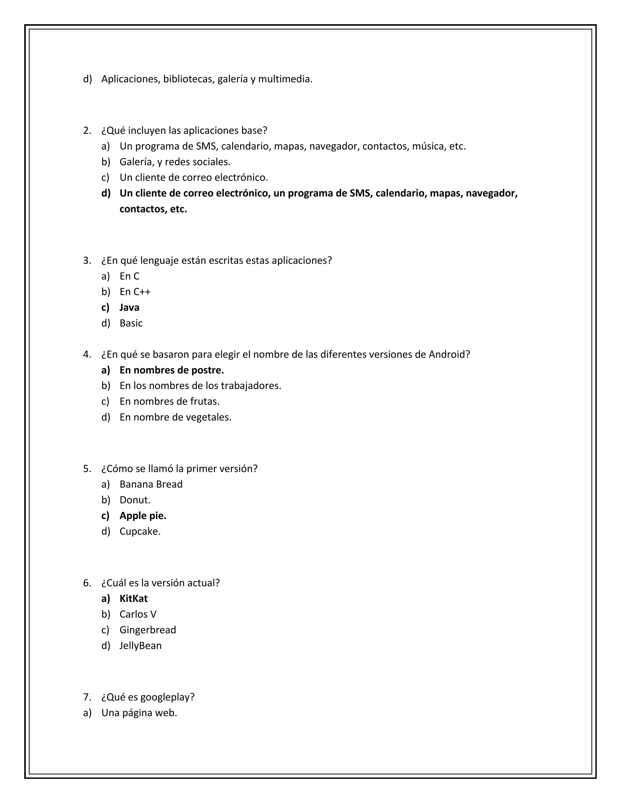 d) Aplicaciones, bibliotecas, galería y multimedia.
2. ¿Qué incluyen las aplicaciones base?
a) Un programa de SMS, calendario, mapas, navegador, contactos, música, etc.
b) Galería, y redes sociales.
c) Un cliente de correo electrónico.
d) Un cliente de correo electrónico, un programa de SMS, calendario, mapas, navegador,
contactos, etc.
3. ¿En qué lenguaje están escritas estas aplicaciones?
a) En C
b) En C++
c) Java
d) Basic
4. ¿En qué se basaron para elegir el nombre de las diferentes versiones de Android?
a) En nombres de postre.
b) En los nombres de los trabajadores.
c) En nombres de frutas.
d) En nombre de vegetales.
5. ¿Cómo se llamó la primer versión?
a) Banana Bread
b) Donut.
c) Apple pie.
d) Cupcake.
6. ¿Cuál es la versión actual?
a) KitKat
b) Carlos V
c) Gingerbread
d) JellyBean
7. ¿Qué es googleplay?
a) Una página web.
 