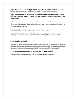 ¿Qué datos debe tener el planteamiento de un problema?= Es necesario
establecer que pretende la investigación, es decir, cuáles son sus objetivos
¿Qué información se obtiene al realizar la síntesis del problema?¿Qué
son los datos de entrada?¿Qué son los procesos en la resolución de un
problema?
= Los elementos para plantear un problema son tres y están relacionados entre
sí: los objetivos que persigue la investigación, las preguntas de investigación y la
justificación del estudio.
Los datos de entrada son los que la computadora va a procesar.
La resolución de problemas es la fase que supone la conclusión de un proceso más
amplio que tiene como pasos previos la identificación del problema y su modelado.
¿Qué son las salidas?
= El flujo de salida se representa por el identificador cout, que es en realidad un objeto. El
operador se denomina operador de inserción y dirige el contenido de la variable situada a
su derecha al objeto situado a su izquierda. El equivalente en C de cout es printf.
¿Qué otras cosas consideras necesarias en un problema?
= Una descripción más clara, precisa y completa del problema.
 