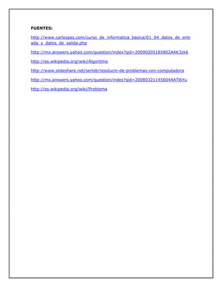 FUENTES:
http://www.carlospes.com/curso_de_informatica_basica/01_04_datos_de_entr
ada_y_datos_de_salida.php
http://mx.answers.yahoo.com/question/index?qid=20090205185802AAK3zk6
http://es.wikipedia.org/wiki/Algoritmo
http://www.slideshare.net/serlob/resolucin-de-problemas-con-computadora
http://mx.answers.yahoo.com/question/index?qid=20080321145604AATl6Yu
http://es.wikipedia.org/wiki/Problema
 